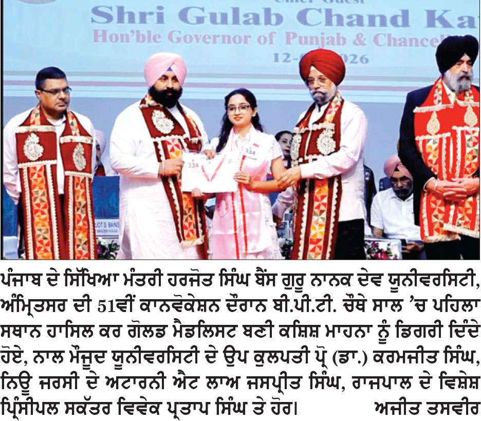 ਬੀ. ਪੀ. ਟੀ. ਚੌਥੇ ਸਾਲ ’ਚ ਪਹਿਲਾ ਸਥਾਨ ਹਾਸਿਲ ਕਰ ਕਸ਼ਿਸ਼ ਮਾਹਨਾ ਬਣੀ ਗੋਲਡ ਮੈਡਲਿਸਟ 
ਪੰਜਾਬ ਦੇ ਰਾਜਪਾਲ ਕਟਾਰੀਆ ਤੇ ਸਿੱਖਿਆ ਮੰਤਰੀ ਬੈਂਸ ਵਲੋਂ ਗੁਰੂ ਨਾਨਕ ਦੇਵ ਯੂਨੀਵਰਸਿਟੀ ਦੀ 51ਵੀਂ ਕਾਨਵੋਕੇਸ਼ਨ ਦੌਰਾਨ ਕੀਤਾ ਸਨਮਾਨਿਤ