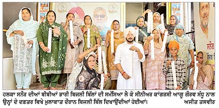 ਘਰੇਲੂ ਬਿਜਲੀ ਦੇ ਭਾਰੀ ਬਿੱਲਾਂ ਤੋਂ ਤੰਗ ਬੀਬੀਆਂ ਨੇ ਗੌਰਵ ਸੰਧੂ ਅੱਗੇ ਰੋਇਆ ਦੁੱਖੜਾ
‘ ਜ਼ੀਰੋ ਬਿੱਲ’ ਦੇ ਦਾਅਵਿਆਂ ਵਿਚਾਲੇ ਖ਼ਪਤਕਾਰਾਂ ਨੂੰ 20 ਹਜ਼ਾਰ ਤੋਂ ਲੈ ਕੇ 65 ਹਜ਼ਾਰ ਰੁਪਏ ਤੱਕ ਦੇ ਆਏ ਬਿੱਲ: ਗੌਰਵ ਸੰਧੂ
